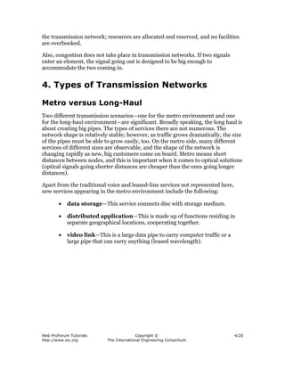the transmission network; resources are allocated and reserved, and no facilities
are overbooked.

Also, congestion does not take place in transmission networks. If two signals
enter an element, the signal going out is designed to be big enough to
accommodate the two coming in.


4. Types of Transmission Networks

Metro versus Long-Haul
Two different transmission scenarios—one for the metro environment and one
for the long-haul environment—are significant. Broadly speaking, the long haul is
about creating big pipes. The types of services there are not numerous. The
network shape is relatively stable; however, as traffic grows dramatically, the size
of the pipes must be able to grow easily, too. On the metro side, many different
services of different sizes are observable, and the shape of the network is
changing rapidly as new, big customers come on board. Metro means short
distances between nodes, and this is important when it comes to optical solutions
(optical signals going shorter distances are cheaper than the ones going longer
distances).

Apart from the traditional voice and leased-line services not represented here,
new services appearing in the metro environment include the following:

        •   data storage—This service connects disc with storage medium.

        •   distributed application—This is made up of functions residing in
            separate geographical locations, cooperating together.

        •   video link—This is a large data pipe to carry computer traffic or a
            large pipe that can carry anything (leased wavelength).




Web ProForum Tutorials                    Copyright ©                             4/20
http://www.iec.org          The International Engineering Consortium
 