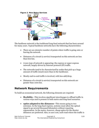 Figure 2. New Metro Services




The backbone network is the traditional long-haul network that has been around
for many years. Typical backbone networks have the following characteristics:

        •   There are an extensive number of points where traffic is going onto or
            leaving the network.

        •   Distances of a circuit (a service) transported on this network are less
            than 600 km.

        •   A new type of network is appearing: the express or super-express
            network, largely driven by Internet protocol (IP) traffic.

        •   The networks tend to be characterized by nodes that pick up a huge
            amount of traffic (much more than in the backbone).

        •   Mostly end-to-end traffic is involved, with less add/drop.

        •   Distances of a circuit (a service) transported on this network are
            greater than 1000 km.


Network Requirements
To build an economical network, the following elements are required:

        •   flexibility—This involves significant interchanges to offload traffic in
            various ways and is present in both metro and long-haul scenarios.

        •   optics adapted to the distances—This means going to two
            extremes. In the long-haul express, systems must allow the optical
            signal to go several thousand kilometers without requiring
            regeneration. In the metro, however, cheap optics for the shorter
            distances are preferred. Also, to save cost, each road where the traffic is
Web ProForum Tutorials                     Copyright ©                             5/20
http://www.iec.org           The International Engineering Consortium
 