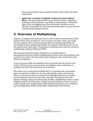 heavy must be able to carry maximum traffic, which leads to the final
            requirement.

        •   option for a number of signals to share the same optical
            fiber—This may enable the best use of the fiber, if this is important.
            Installing cable is expensive, especially on long distances. Getting the
            right of way and digging takes time and money, and this is not an
            attractive proposition for a telecom carrier that hopes to get its network
            running and producing revenues.


5. Overview of Multiplexing
Suppose a company with a link between two cities wished to maximize the traffic
between them. First, the data (or "cars") must be sent faster. Then, more lanes
must be acquired. This is the basis of time division multiplexing (TDM) and
wavelength division multiplexing (WDM). The capacity of this link is the sum of
the speed of each of the lanes. Transmission technology deals with the concept of
multiplexing, clarifying TDM and WDM.

The transport network has been defined as a set of links between
telecommunication sites. Before multiplexing was discovered, each telephone call
needed its own link to be transmitted. Many telephone calls needed many links,
which was expensive.

A way to put more than one telephone call on each link must be found to save
money. The best way to put more than one telephone call on each link is to
multiplex the calls. This makes best use of the links.

The easiest way to understand multiplexing is to remember the transmission
game one played as a child: two tin cans connected by a piece of string (see
Figure 3). In essence, that was a private link. Multiplexing, however, enables
several telephone calls to be sent on the same line. The end users have the
illusion of being on their own private link. In effect, multiplexing creates a virtual
telephone link for all of the users, which is an early telephone version of virtual
reality. Synchronous multiplexing is TDM. Optical transmission uses a different
type of multiplexing, WDM, which will be clarified later in the tutorial.




Web ProForum Tutorials                    Copyright ©                             6/20
http://www.iec.org          The International Engineering Consortium
 