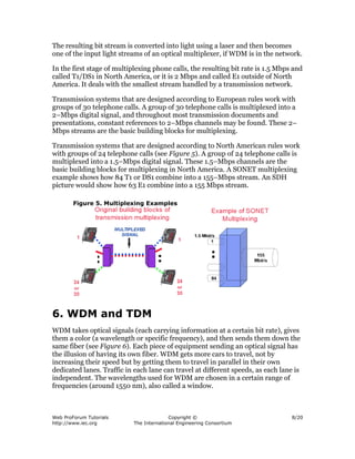 The resulting bit stream is converted into light using a laser and then becomes
one of the input light streams of an optical multiplexer, if WDM is in the network.

In the first stage of multiplexing phone calls, the resulting bit rate is 1.5 Mbps and
called T1/DS1 in North America, or it is 2 Mbps and called E1 outside of North
America. It deals with the smallest stream handled by a transmission network.

Transmission systems that are designed according to European rules work with
groups of 30 telephone calls. A group of 30 telephone calls is multiplexed into a
2–Mbps digital signal, and throughout most transmission documents and
presentations, constant references to 2–Mbps channels may be found. These 2–
Mbps streams are the basic building blocks for multiplexing.

Transmission systems that are designed according to North American rules work
with groups of 24 telephone calls (see Figure 5). A group of 24 telephone calls is
multiplexed into a 1.5–Mbps digital signal. These 1.5–Mbps channels are the
basic building blocks for multiplexing in North America. A SONET multiplexing
example shows how 84 T1 or DS1 combine into a 155–Mbps stream. An SDH
picture would show how 63 E1 combine into a 155 Mbps stream.

        Figure 5. Multiplexing Examples




6. WDM and TDM
WDM takes optical signals (each carrying information at a certain bit rate), gives
them a color (a wavelength or specific frequency), and then sends them down the
same fiber (see Figure 6). Each piece of equipment sending an optical signal has
the illusion of having its own fiber. WDM gets more cars to travel, not by
increasing their speed but by getting them to travel in parallel in their own
dedicated lanes. Traffic in each lane can travel at different speeds, as each lane is
independent. The wavelengths used for WDM are chosen in a certain range of
frequencies (around 1550 nm), also called a window.



Web ProForum Tutorials                    Copyright ©                             8/20
http://www.iec.org          The International Engineering Consortium
 