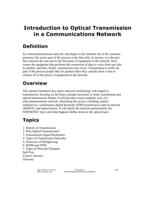 Introduction to Optical Transmission
   in a Communications Network

Definition
In a telecommunications network, one begins at the terminal site at the customer
premises; the access part of the process is the first mile. In essence, it is the part
that connects the end user to the first piece of equipment in the network. Next
comes the equipment that performs the connection of data or voice from one side
to another, and then, finally, transmission may occur. Transmission is really the
part of the process people take for granted when they casually draw a line to
connect all of the pieces of equipment in the network.

Overview
This tutorial introduces key topics and new terminology with regard to
transmission, focusing on the basic concepts necessary to study synchronous and
optical transmission further. It will provide a more complete view of a
telecommunications network, illustrating the access, switching, packet
multiservice, synchronous digital hierarchy (SDH)/synchronous optic al network
(SONET), and optical layers. It will clarify the function performed by the
SDH/SONET layer and what happens further down in the optical layer.

Topics
1. History of Transmission
2. Why Optical Transmission?
3. Transmission Signal Parameters
4. Types of Transmission Networks
5. Overview of Multiplexing
6. WDM and TDM
7. Types of Network Elements
Self- Test
Correct Answers
Glossary
 