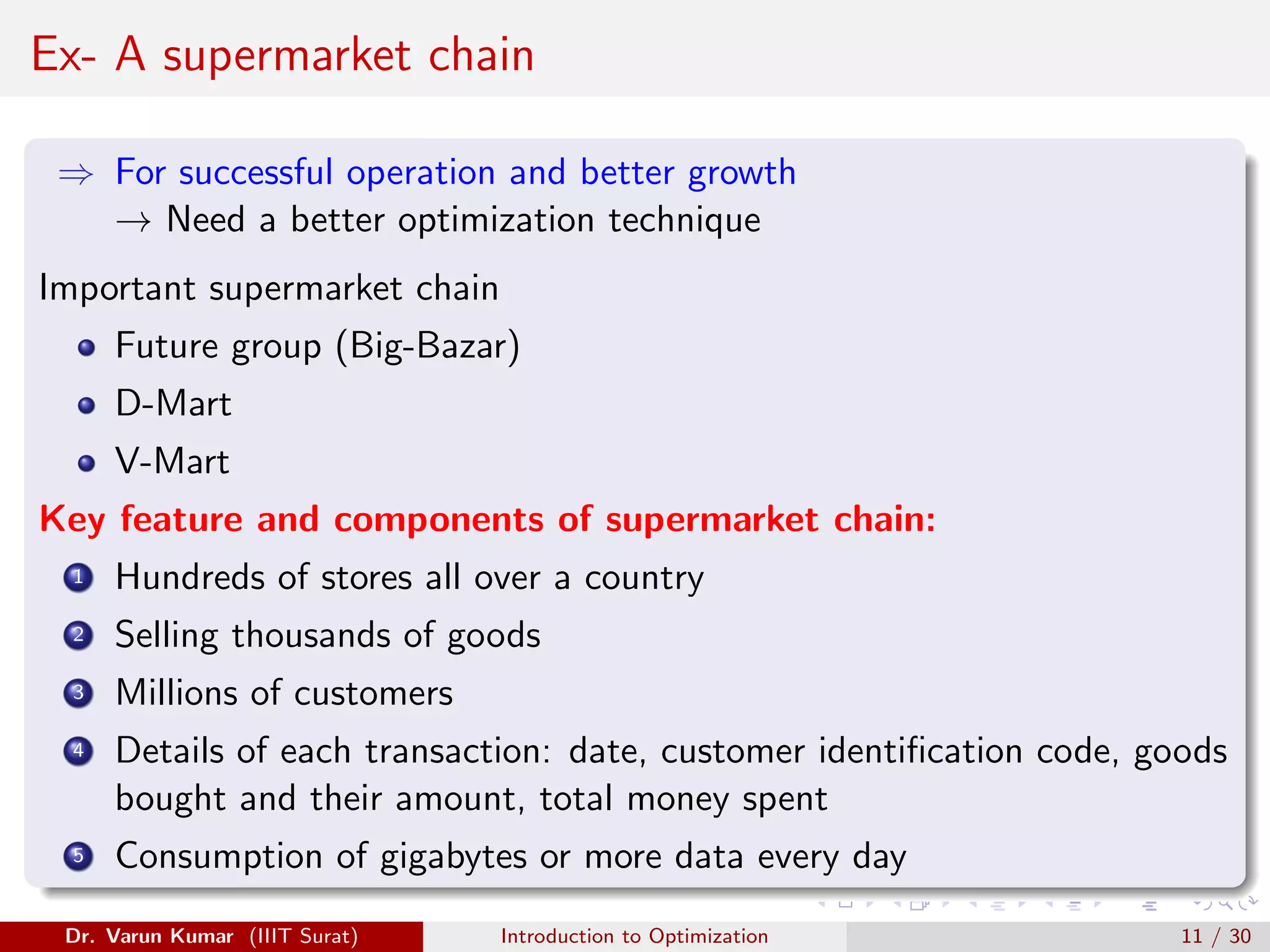 Ex- A supermarket chain
⇒ For successful operation and better growth
→ Need a better optimization technique
Important supermarket chain
Future group (Big-Bazar)
D-Mart
V-Mart
Key feature and components of supermarket chain:
1 Hundreds of stores all over a country
2 Selling thousands of goods
3 Millions of customers
4 Details of each transaction: date, customer identification code, goods
bought and their amount, total money spent
5 Consumption of gigabytes or more data every day
Dr. Varun Kumar (IIIT Surat) Introduction to Optimization 11 / 30
 