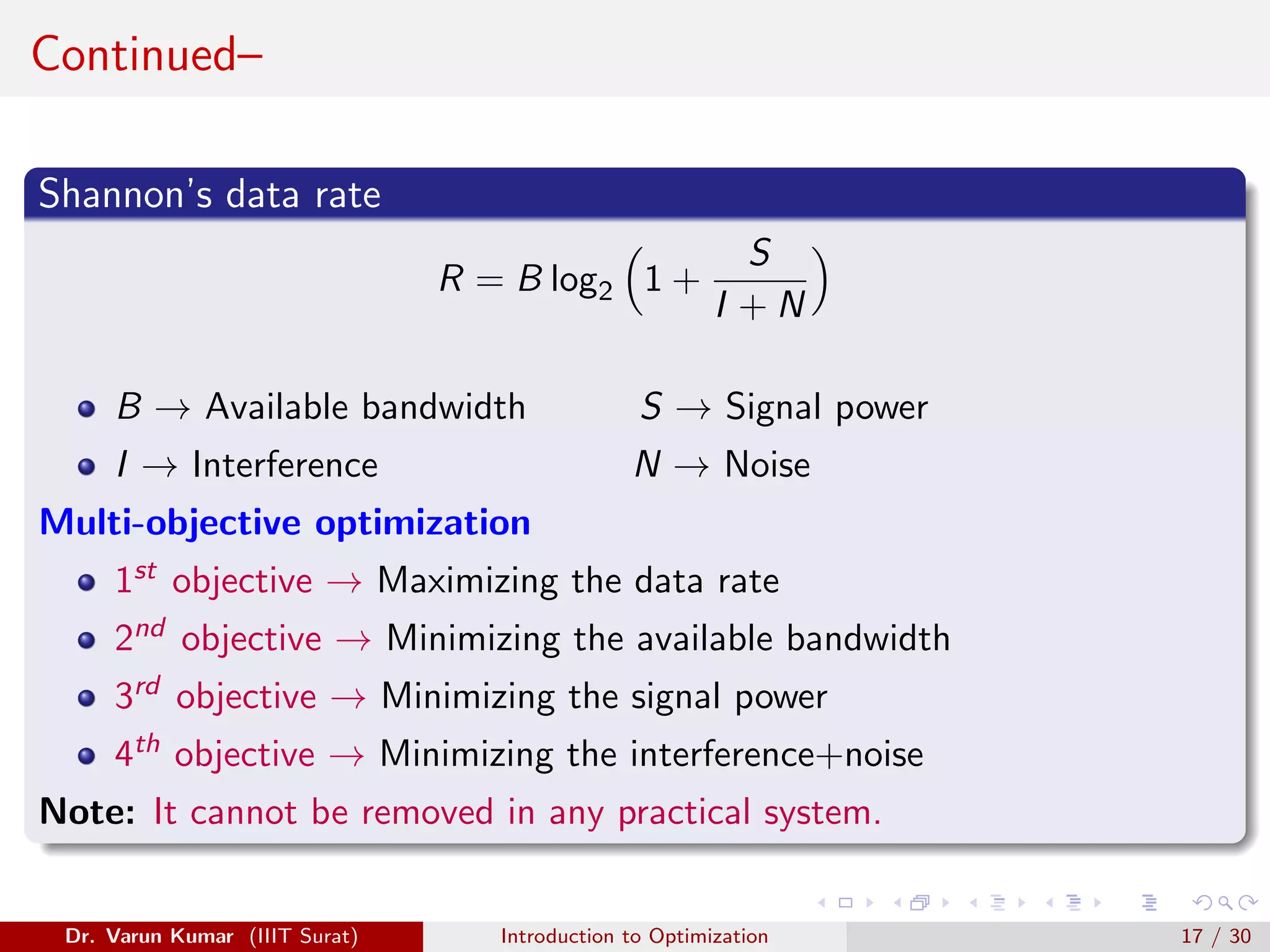 Continued–
Shannon’s data rate
R = B log2

1 +
S
I + N

B → Available bandwidth S → Signal power
I → Interference N → Noise
Multi-objective optimization
1st objective → Maximizing the data rate
2nd objective → Minimizing the available bandwidth
3rd objective → Minimizing the signal power
4th objective → Minimizing the interference+noise
Note: It cannot be removed in any practical system.
Dr. Varun Kumar (IIIT Surat) Introduction to Optimization 17 / 30
 