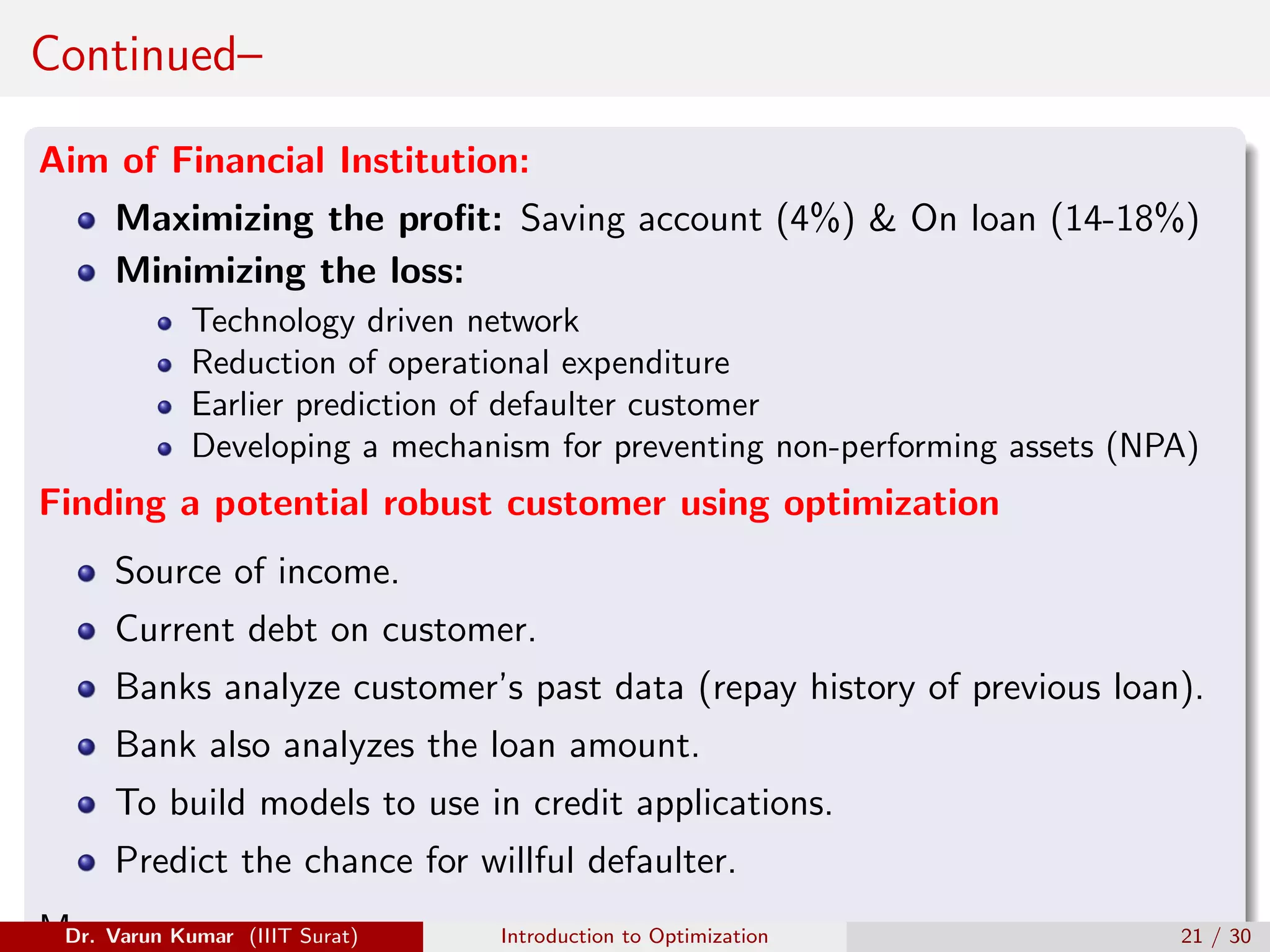 Continued–
Aim of Financial Institution:
Maximizing the profit: Saving account (4%)  On loan (14-18%)
Minimizing the loss:
Technology driven network
Reduction of operational expenditure
Earlier prediction of defaulter customer
Developing a mechanism for preventing non-performing assets (NPA)
Finding a potential robust customer using optimization
Source of income.
Current debt on customer.
Banks analyze customer’s past data (repay history of previous loan).
Bank also analyzes the loan amount.
To build models to use in credit applications.
Predict the chance for willful defaulter.
Many more
Dr. Varun Kumar (IIIT Surat) Introduction to Optimization 21 / 30
 