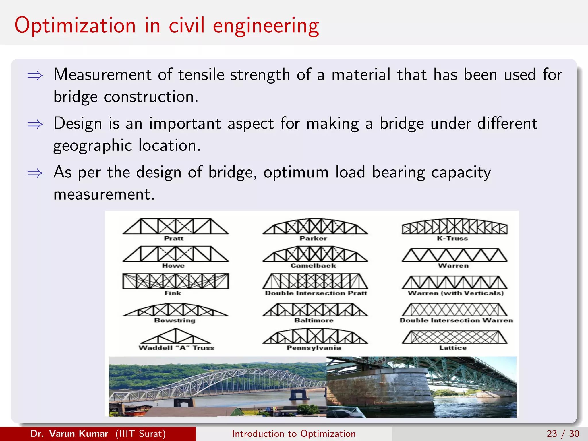 Optimization in civil engineering
⇒ Measurement of tensile strength of a material that has been used for
bridge construction.
⇒ Design is an important aspect for making a bridge under different
geographic location.
⇒ As per the design of bridge, optimum load bearing capacity
measurement.
Dr. Varun Kumar (IIIT Surat) Introduction to Optimization 23 / 30
 