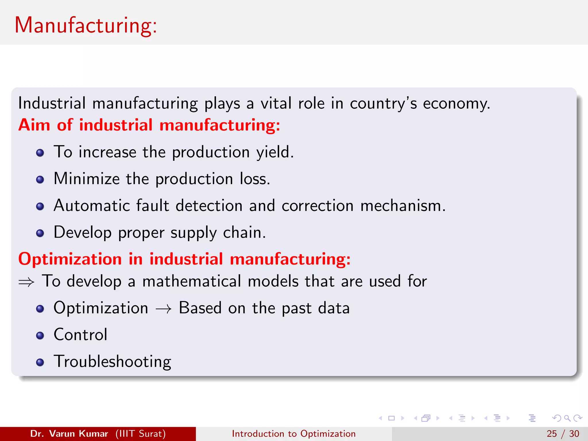 Manufacturing:
Industrial manufacturing plays a vital role in country’s economy.
Aim of industrial manufacturing:
To increase the production yield.
Minimize the production loss.
Automatic fault detection and correction mechanism.
Develop proper supply chain.
Optimization in industrial manufacturing:
⇒ To develop a mathematical models that are used for
Optimization → Based on the past data
Control
Troubleshooting
Dr. Varun Kumar (IIIT Surat) Introduction to Optimization 25 / 30
 