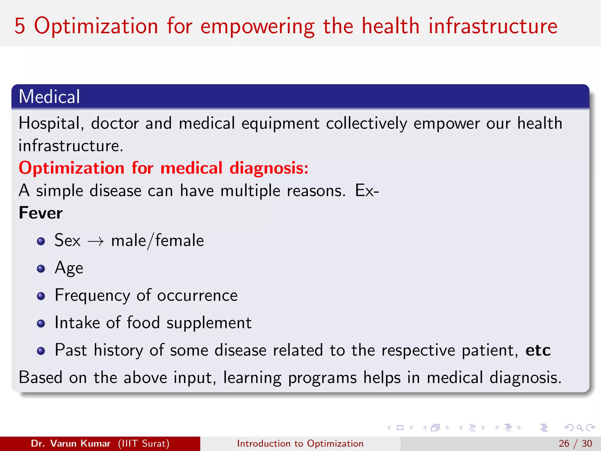 5 Optimization for empowering the health infrastructure
Medical
Hospital, doctor and medical equipment collectively empower our health
infrastructure.
Optimization for medical diagnosis:
A simple disease can have multiple reasons. Ex-
Fever
Sex → male/female
Age
Frequency of occurrence
Intake of food supplement
Past history of some disease related to the respective patient, etc
Based on the above input, learning programs helps in medical diagnosis.
Dr. Varun Kumar (IIIT Surat) Introduction to Optimization 26 / 30
 