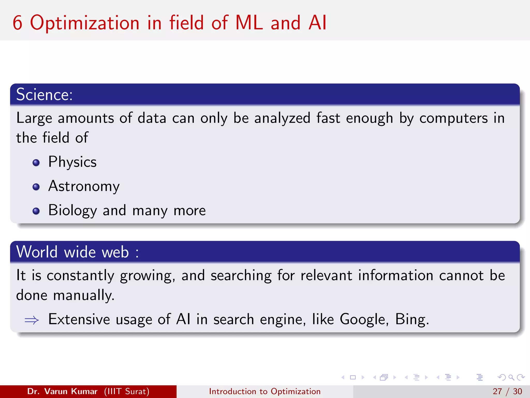 6 Optimization in field of ML and AI
Science:
Large amounts of data can only be analyzed fast enough by computers in
the field of
Physics
Astronomy
Biology and many more
World wide web :
It is constantly growing, and searching for relevant information cannot be
done manually.
⇒ Extensive usage of AI in search engine, like Google, Bing.
Dr. Varun Kumar (IIIT Surat) Introduction to Optimization 27 / 30
 