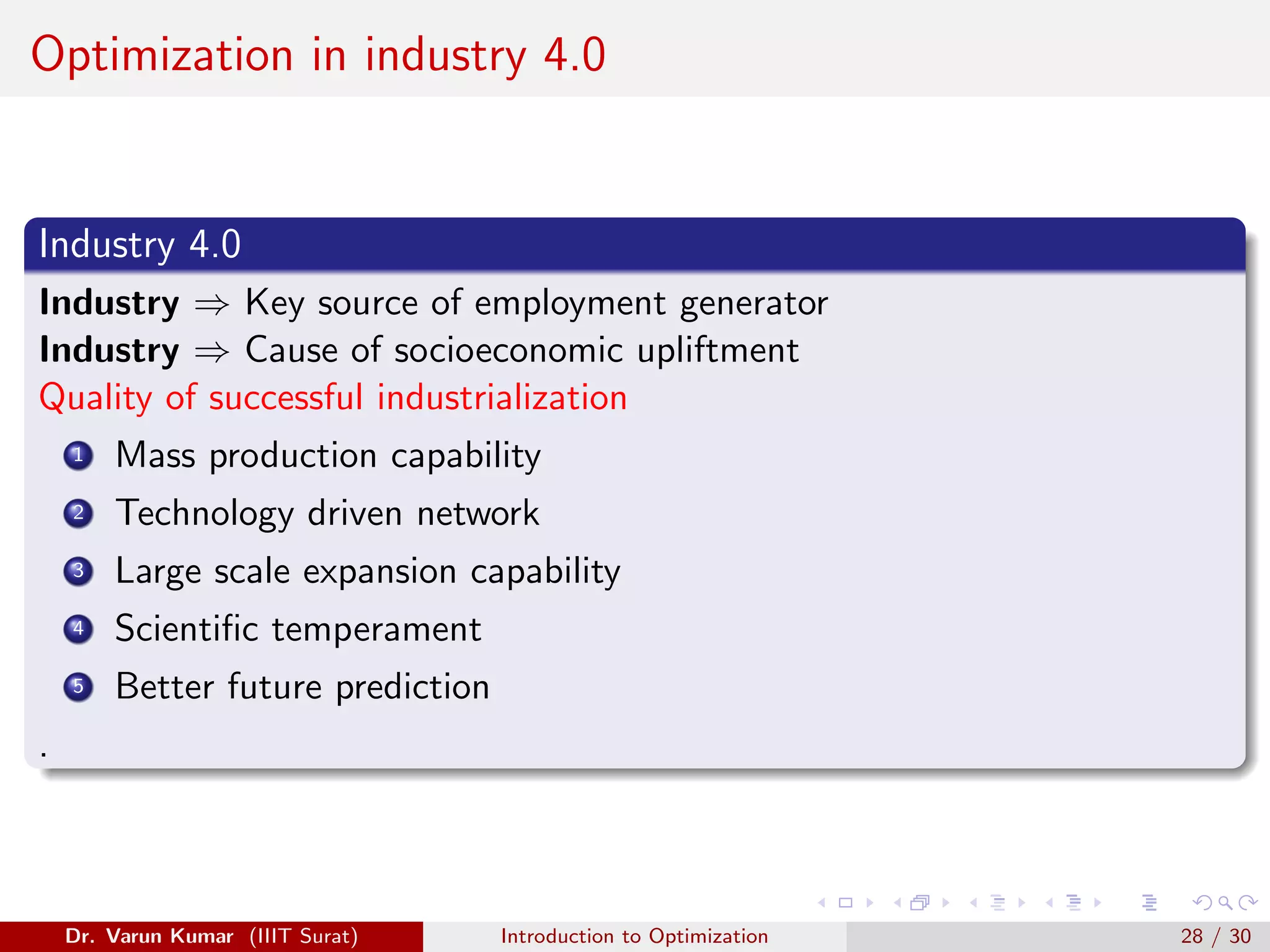 Optimization in industry 4.0
Industry 4.0
Industry ⇒ Key source of employment generator
Industry ⇒ Cause of socioeconomic upliftment
Quality of successful industrialization
1 Mass production capability
2 Technology driven network
3 Large scale expansion capability
4 Scientific temperament
5 Better future prediction
.
Dr. Varun Kumar (IIIT Surat) Introduction to Optimization 28 / 30
 