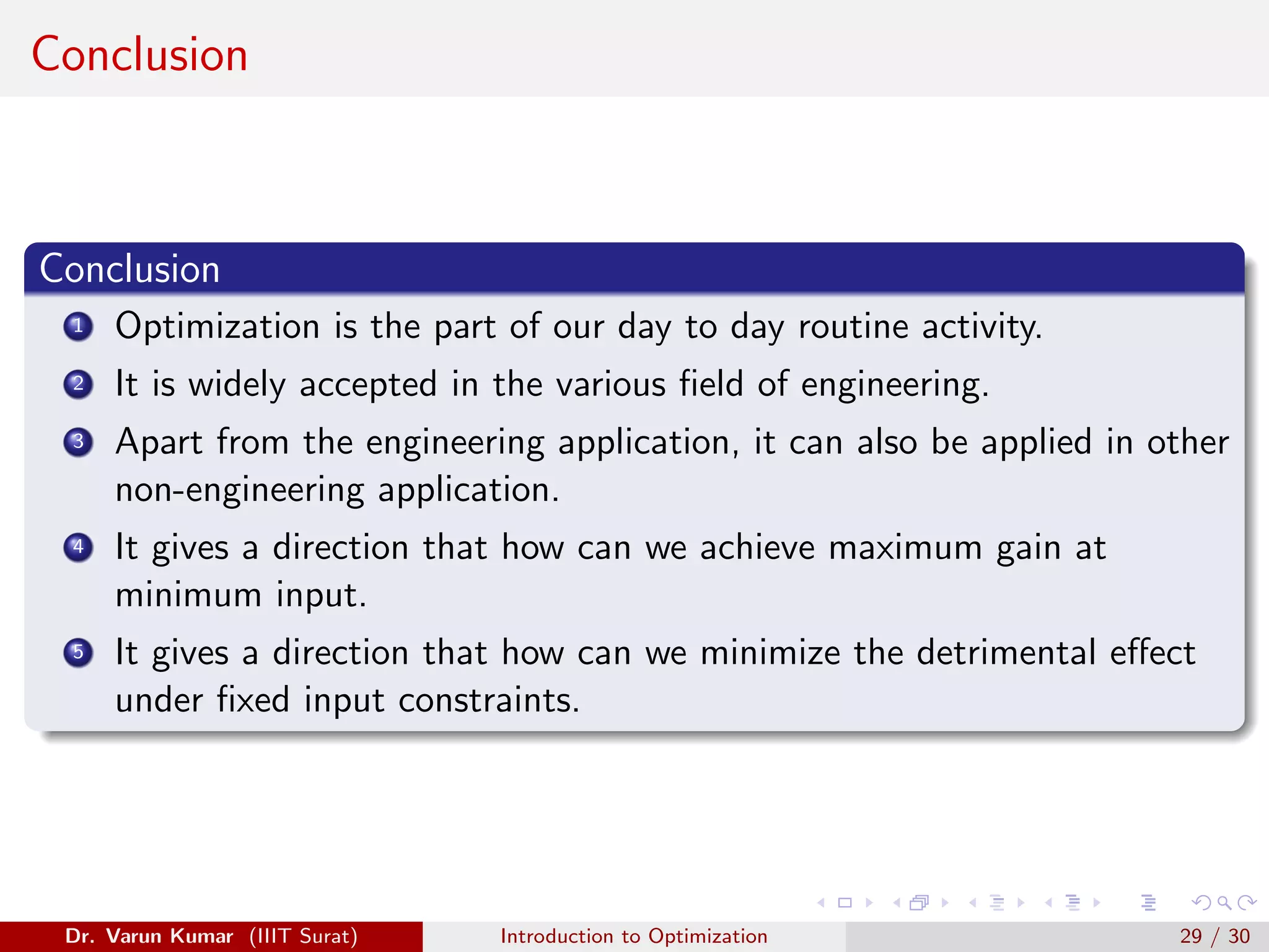 Conclusion
Conclusion
1 Optimization is the part of our day to day routine activity.
2 It is widely accepted in the various field of engineering.
3 Apart from the engineering application, it can also be applied in other
non-engineering application.
4 It gives a direction that how can we achieve maximum gain at
minimum input.
5 It gives a direction that how can we minimize the detrimental effect
under fixed input constraints.
Dr. Varun Kumar (IIIT Surat) Introduction to Optimization 29 / 30
 
