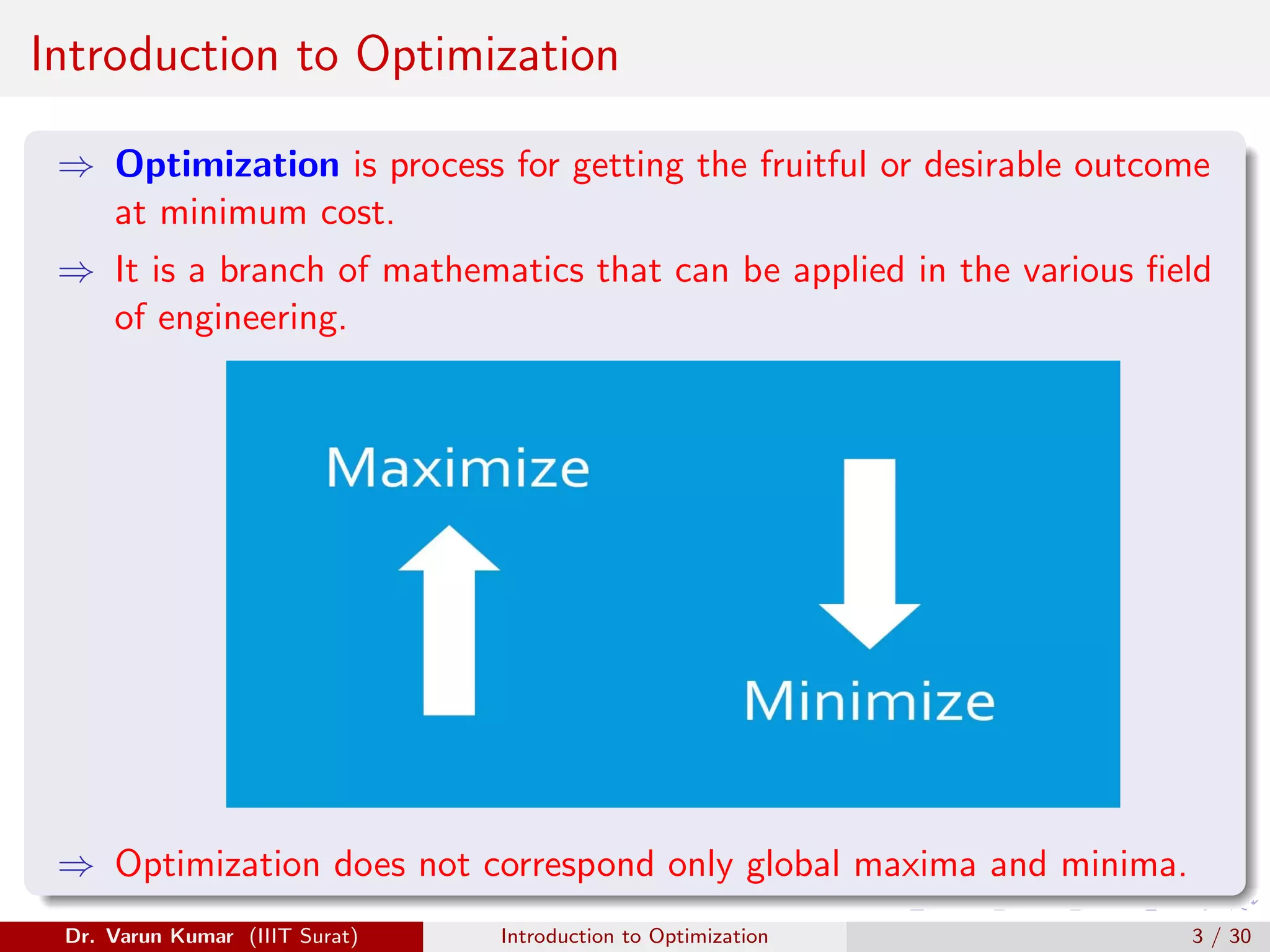 Introduction to Optimization
⇒ Optimization is process for getting the fruitful or desirable outcome
at minimum cost.
⇒ It is a branch of mathematics that can be applied in the various field
of engineering.
⇒ Optimization does not correspond only global maxima and minima.
Dr. Varun Kumar (IIIT Surat) Introduction to Optimization 3 / 30
 