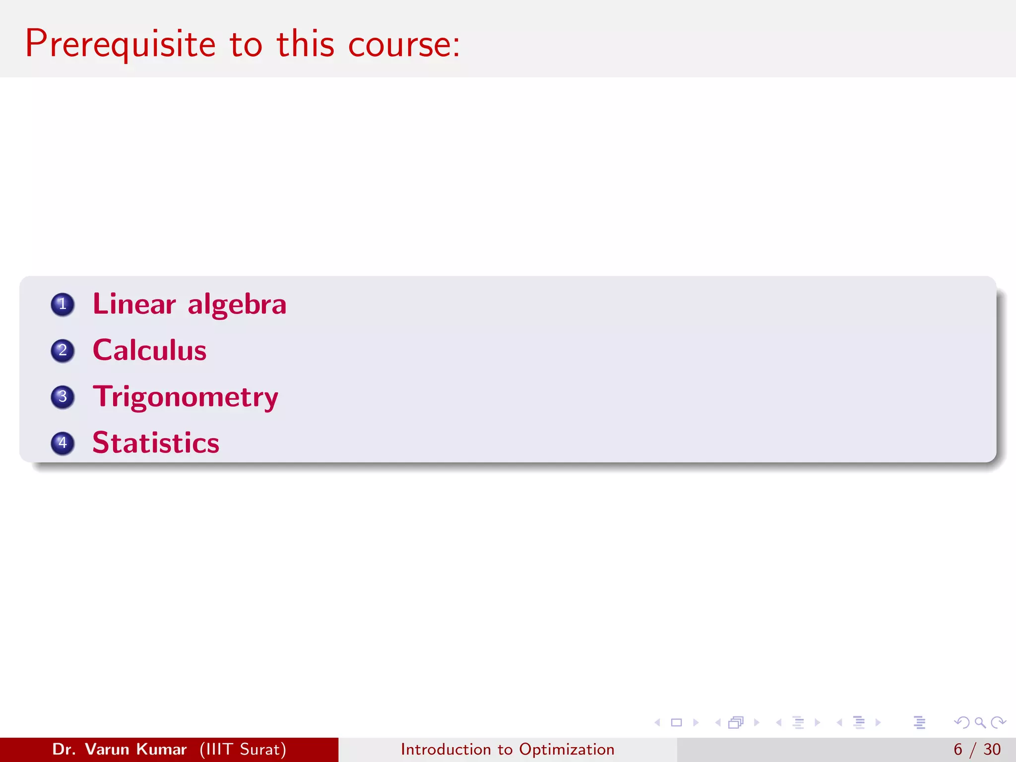 Prerequisite to this course:
1 Linear algebra
2 Calculus
3 Trigonometry
4 Statistics
Dr. Varun Kumar (IIIT Surat) Introduction to Optimization 6 / 30
 