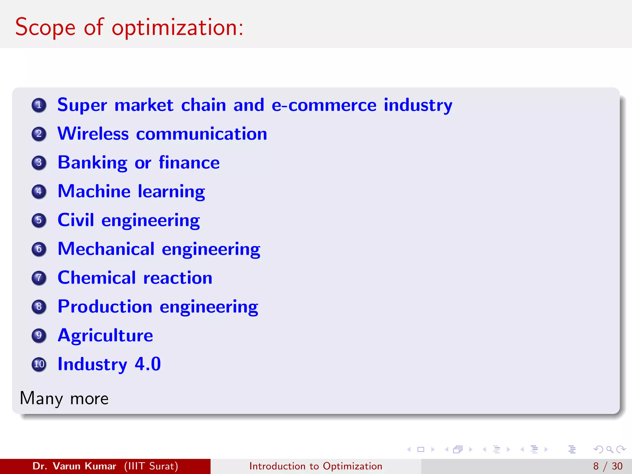 Scope of optimization:
1 Super market chain and e-commerce industry
2 Wireless communication
3 Banking or finance
4 Machine learning
5 Civil engineering
6 Mechanical engineering
7 Chemical reaction
8 Production engineering
9 Agriculture
10 Industry 4.0
Many more
Dr. Varun Kumar (IIIT Surat) Introduction to Optimization 8 / 30
 