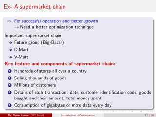Ex- A supermarket chain
⇒ For successful operation and better growth
→ Need a better optimization technique
Important supermarket chain
Future group (Big-Bazar)
D-Mart
V-Mart
Key feature and components of supermarket chain:
1 Hundreds of stores all over a country
2 Selling thousands of goods
3 Millions of customers
4 Details of each transaction: date, customer identification code, goods
bought and their amount, total money spent
5 Consumption of gigabytes or more data every day
Dr. Varun Kumar (IIIT Surat) Introduction to Optimization 11 / 30
 
