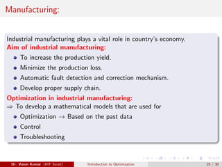 Manufacturing:
Industrial manufacturing plays a vital role in country’s economy.
Aim of industrial manufacturing:
To increase the production yield.
Minimize the production loss.
Automatic fault detection and correction mechanism.
Develop proper supply chain.
Optimization in industrial manufacturing:
⇒ To develop a mathematical models that are used for
Optimization → Based on the past data
Control
Troubleshooting
Dr. Varun Kumar (IIIT Surat) Introduction to Optimization 25 / 30
 