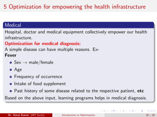 5 Optimization for empowering the health infrastructure
Medical
Hospital, doctor and medical equipment collectively empower our health
infrastructure.
Optimization for medical diagnosis:
A simple disease can have multiple reasons. Ex-
Fever
Sex → male/female
Age
Frequency of occurrence
Intake of food supplement
Past history of some disease related to the respective patient, etc
Based on the above input, learning programs helps in medical diagnosis.
Dr. Varun Kumar (IIIT Surat) Introduction to Optimization 26 / 30
 