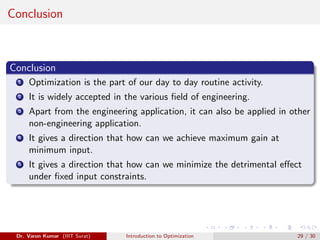 Conclusion
Conclusion
1 Optimization is the part of our day to day routine activity.
2 It is widely accepted in the various field of engineering.
3 Apart from the engineering application, it can also be applied in other
non-engineering application.
4 It gives a direction that how can we achieve maximum gain at
minimum input.
5 It gives a direction that how can we minimize the detrimental effect
under fixed input constraints.
Dr. Varun Kumar (IIIT Surat) Introduction to Optimization 29 / 30
 