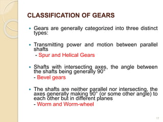 17
 Gears are generally categorized into three distinct
types:
 Transmitting power and motion between parallel
shafts
- Spur and Helical Gears
 Shafts with intersecting axes, the angle between
the shafts being generally 90°
- Bevel gears
 The shafts are neither parallel nor intersecting, the
axes generally making 90° (or some other angle) to
each other but in different planes
- Worm and Worm-wheel
CLASSIFICATION OF GEARS
 