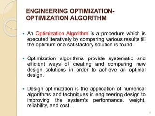 ENGINEERING OPTIMIZATION-
OPTIMIZATION ALGORITHM
 An Optimization Algorithm is a procedure which is
executed iteratively by comparing various results till
the optimum or a satisfactory solution is found.
 Optimization algorithms provide systematic and
efficient ways of creating and comparing new
design solutions in order to achieve an optimal
design.
 Design optimization is the application of numerical
algorithms and techniques in engineering design to
improving the system's performance, weight,
reliability, and cost.
4
 