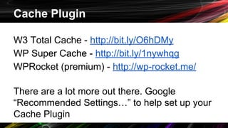Cache Plugin
W3 Total Cache - http://bit.ly/O6hDMy
WP Super Cache - http://bit.ly/1nywhqg
WPRocket (premium) - http://wp-rocket.me/
There are a lot more out there. Google
“Recommended Settings…” to help set up your
Cache Plugin
 