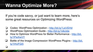 Wanna Optimize More?
If you’re code savvy, or just want to learn more, here’s
some great resources on Optimizing WordPress:
❏ Codex: WordPress Optimization - http://bit.ly/1JzVEHd
❏ WordPress Optimization Guide - http://bit.ly/1dkctde
❏ How to Optimize WordPress for Better Performance - http://bit.
ly/1PwXwVY
❏ Battle of the Image Compression WordPress Plugins - http://bit.
ly/1HUFQi5
❏
 