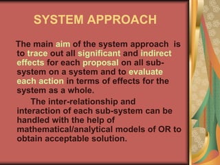 SYSTEM APPROACH
The main aim of the system approach is
to trace out all significant and indirect
effects for each proposal on all sub-
system on a system and to evaluate
each action in terms of effects for the
system as a whole.
The inter-relationship and
interaction of each sub-system can be
handled with the help of
mathematical/analytical models of OR to
obtain acceptable solution.
 