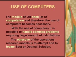 USE OF COMPUTERS
The models of OR need lot of
computation and therefore, the use of
computers becomes necessary.
With the use of computers it is
possible to handle complex problems
requiring large amount of calculations.
The objective of the operations
research models is to attempt and to
locate Best or Optimal Solution.
 