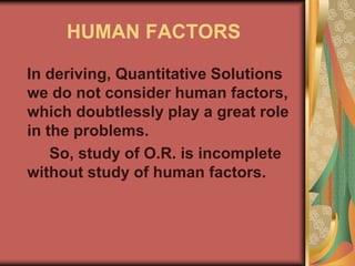 HUMAN FACTORS
In deriving, Quantitative Solutions
we do not consider human factors,
which doubtlessly play a great role
in the problems.
So, study of O.R. is incomplete
without study of human factors.
 