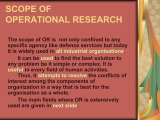 SCOPE OF
OPERATIONAL RESEARCH
The scope of OR is not only confined to any
specific agency like defence services but today
it is widely used in all industrial organisations.
It can be used to find the best solution to
any problem be it simple or complex. It is
useful in every field of human activities.
Thus, it attempts to resolve the conflicts of
interest among the components of
organization in a way that is best for the
organisation as a whole.
The main fields where OR is extensively
used are given in next slide.
 