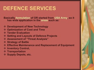 DEFENCE SERVICES
Basically formulation of OR started from USA Army, so it
has wide application in the areas such as:
 Development of New Technology
 Optimization of Cost and Time
 Tender Evaluation
 Setting and Layouts of Defence Projects
 Assessment of “Threat Analysis”
 Strategy of Battle
 Effective Maintenance and Replacement of Equipment
 Inventory Control,
 Transportation
 Supply Depots, etc.
 