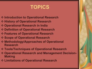 TOPICS
 Introduction to Operational Research
 History of Operational Research
 Operational Research in India
 Definition of Operational Research
 Features of Operational Research
 Scope of Operational Research
 Methodology/Approaches of Operational
Research
 Tools/Techniques of Operational Research
 Operational Research and Management Decision-
Making
 Limitations of Operational Research
 