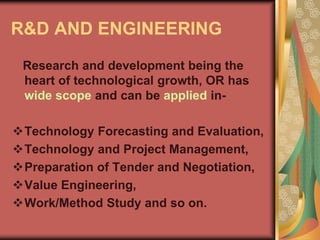 R&D AND ENGINEERING
Research and development being the
heart of technological growth, OR has
wide scope and can be applied in-
Technology Forecasting and Evaluation,
Technology and Project Management,
Preparation of Tender and Negotiation,
Value Engineering,
Work/Method Study and so on.
 