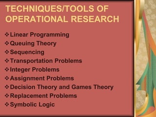 TECHNIQUES/TOOLS OF
OPERATIONAL RESEARCH
Linear Programming
Queuing Theory
Sequencing
Transportation Problems
Integer Problems
Assignment Problems
Decision Theory and Games Theory
Replacement Problems
Symbolic Logic
 