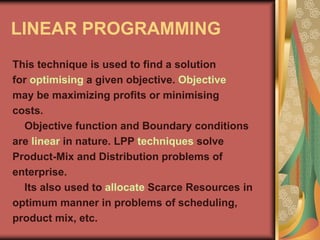LINEAR PROGRAMMING
This technique is used to find a solution
for optimising a given objective. Objective
may be maximizing profits or minimising
costs.
Objective function and Boundary conditions
are linear in nature. LPP techniques solve
Product-Mix and Distribution problems of
enterprise.
Its also used to allocate Scarce Resources in
optimum manner in problems of scheduling,
product mix, etc.
 