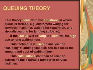 QUEUING THEORY
This theory deals with the situations in which
queue is formed, e.g. customers waiting for
services, machines waiting for repairmen, and
aircrafts waiting for landing strips, etc.
If the Queue will be long the cost will be high
due to long waiting hour.
This technique is used to analyse the
feasibility of adding facilities and to access the
amount and cost of waiting time.
This calculations can then be used to
determine the desirable number of service
facilities.
 