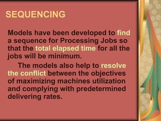 SEQUENCING
Models have been developed to find
a sequence for Processing Jobs so
that the total elapsed time for all the
jobs will be minimum.
The models also help to resolve
the conflict between the objectives
of maximizing machines utilization
and complying with predetermined
delivering rates.
 