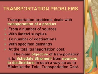 TRANSPORTATION PROBLEMS
Transportation problems deals with
transportation of a product
 From a number of sources
 With limited supplies
 To number of destinations
 With specified demands
 At the total transportation cost.
The main objective of transportation
is to Schedule Shipment from sources
to destinations in such a way so as to
Minimize the Total Transportation Cost.
 