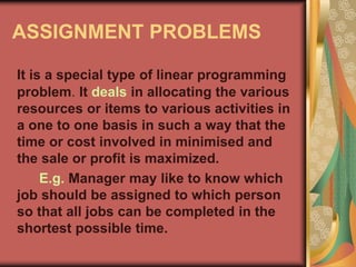 ASSIGNMENT PROBLEMS
It is a special type of linear programming
problem. It deals in allocating the various
resources or items to various activities in
a one to one basis in such a way that the
time or cost involved in minimised and
the sale or profit is maximized.
E.g. Manager may like to know which
job should be assigned to which person
so that all jobs can be completed in the
shortest possible time.
 