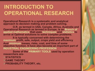 INTRODUCTION TO
OPERATIONAL RESEARCH
Operational Research is a systematic and analytical
approach to decision making and problem solving.
O.R. as termed in USA, Canada, Africa, Australia and
Operational Research as termed in Europe, is an Branch of
applied mathematics that uses techniques and statistics to
arrive at Optimal solutions to solve complex problems.
It is typically concerned with determining the
maximum profit, sale, output, crops yield and efficiency
And minimum losses, risks, cost, and time of some
objective function. It have also become an important part of
INDUSTRIAL ENGINEERING PROFESSION.
Some of the PRIMARY TOOLS used by operation
researchers are-
STATISTICS
GAME THEORY
PROBABILITY THEORY, etc.
 