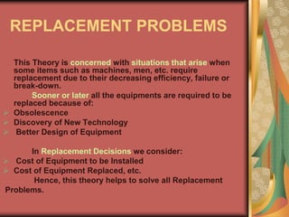 REPLACEMENT PROBLEMS
This Theory is concerned with situations that arise when
some items such as machines, men, etc. require
replacement due to their decreasing efficiency, failure or
break-down.
Sooner or later all the equipments are required to be
replaced because of:
 Obsolescence
 Discovery of New Technology
 Better Design of Equipment
In Replacement Decisions we consider:
 Cost of Equipment to be Installed
 Cost of Equipment Replaced, etc.
Hence, this theory helps to solve all Replacement
Problems.
 