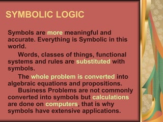 SYMBOLIC LOGIC
Symbols are more meaningful and
accurate. Everything is Symbolic in this
world.
Words, classes of things, functional
systems and rules are substituted with
symbols.
The whole problem is converted into
algebraic equations and propositions.
Business Problems are not commonly
converted into symbols but calculations
are done on computers, that is why
symbols have extensive applications.
 