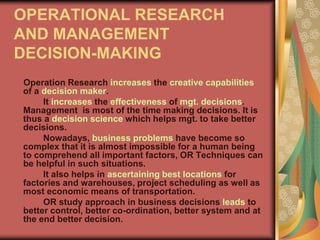 OPERATIONAL RESEARCH
AND MANAGEMENT
DECISION-MAKING
Operation Research increases the creative capabilities
of a decision maker.
It increases the effectiveness of mgt. decisions.
Management is most of the time making decisions. It is
thus a decision science which helps mgt. to take better
decisions.
Nowadays, business problems have become so
complex that it is almost impossible for a human being
to comprehend all important factors, OR Techniques can
be helpful in such situations.
It also helps in ascertaining best locations for
factories and warehouses, project scheduling as well as
most economic means of transportation.
OR study approach in business decisions leads to
better control, better co-ordination, better system and at
the end better decision.
 