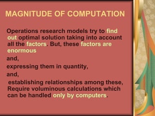 MAGNITUDE OF COMPUTATION
Operations research models try to find
out optimal solution taking into account
all the factors. But, these factors are
enormous
and,
expressing them in quantity,
and,
establishing relationships among these,
Require voluminous calculations which
can be handled only by computers.
 