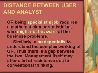 DISTANCE BETWEEN USER
AND ANALYST
OR being specialist’s job requires
a mathematician or statistician,
who might not be aware of the
business problems.
Similarly, a manager fails to
understand the complex working of
OR. Thus there is a gap between
the two. Management itself may
offer a lot of resistance due to
conventional thinking.
 