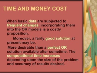 TIME AND MONEY COST
When basic data are subjected to
frequent changes, incorporating them
into the OR models is a costly
proposition.
Moreover, a fairly good solution at
present may be,
More desirable than a perfect OR
solution available after sometime. The
computational time increases
depending upon the size of the problem
and accuracy of results desired.
 