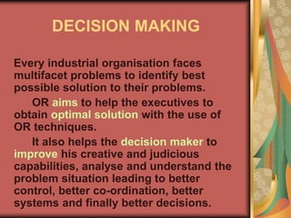DECISION MAKING
Every industrial organisation faces
multifacet problems to identify best
possible solution to their problems.
OR aims to help the executives to
obtain optimal solution with the use of
OR techniques.
It also helps the decision maker to
improve his creative and judicious
capabilities, analyse and understand the
problem situation leading to better
control, better co-ordination, better
systems and finally better decisions.
 