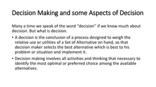 Decision Making and some Aspects of Decision
Many a time we speak of the word ‘’decision’’ if we know much about
decision. But what is decision.
• A decision is the conclusion of a process designed to weigh the
relative use or utilities of a Set of Alternative on hand, so that
decision maker selects the best alternative which is best to his
problem or situation and implement it.
• Decision making involves all activities and thinking that necessary to
identify the most optimal or preferred choice among the available
alternatives.
 