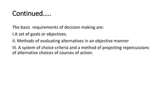 Continued…..
The basic requirements of decision making are:
I.A set of goals or objectives.
II. Methods of evaluating alternatives in an objective manner
III. A system of choice criteria and a method of projecting repercussions
of alternative choices of courses of action.
 