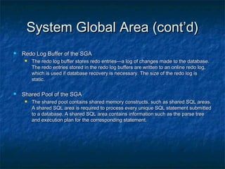 System Global Area (cont’d)System Global Area (cont’d)
 Redo Log Buffer of the SGARedo Log Buffer of the SGA
 The redo log buffer stores redo entries—a log of changes made to the database.The redo log buffer stores redo entries—a log of changes made to the database.
The redo entries stored in the redo log buffers are written to an online redo log,The redo entries stored in the redo log buffers are written to an online redo log,
which is used if database recovery is necessary. The size of the redo log iswhich is used if database recovery is necessary. The size of the redo log is
static.static.
 Shared Pool of the SGAShared Pool of the SGA
 The shared pool contains shared memory constructs, such as shared SQL areas.The shared pool contains shared memory constructs, such as shared SQL areas.
A shared SQL area is required to process every unique SQL statement submittedA shared SQL area is required to process every unique SQL statement submitted
to a database. A shared SQL area contains information such as the parse treeto a database. A shared SQL area contains information such as the parse tree
and execution plan for the corresponding statement.and execution plan for the corresponding statement.
 
