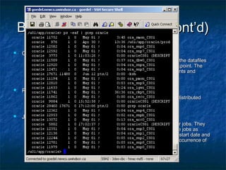 Background Processes (cont’d)Background Processes (cont’d)
 Checkpoint - CKPTCheckpoint - CKPT
 All modified information in database buffer in the SGA is written to the datafilesAll modified information in database buffer in the SGA is written to the datafiles
by a database write process (DBWR). This event indicates a checkpoint. Theby a database write process (DBWR). This event indicates a checkpoint. The
checkpoint process is responsible for signaling DBWR at checkpoints andcheckpoint process is responsible for signaling DBWR at checkpoints and
updating all of the datafiles and control files of the database.updating all of the datafiles and control files of the database.
 Recover - RECORecover - RECO
 The recover process automatically cleans up failed or suspended distributedThe recover process automatically cleans up failed or suspended distributed
transactions.transactions.
 Job Queue ProcessesJob Queue Processes
 Job queue processes are used for batch processing. They run user jobs. TheyJob queue processes are used for batch processing. They run user jobs. They
can be viewed as a scheduler service that can be used to schedule jobs ascan be viewed as a scheduler service that can be used to schedule jobs as
PL/SQL statements or procedures on an Oracle instance. Given a start date andPL/SQL statements or procedures on an Oracle instance. Given a start date and
an interval, the job queue processes try to run the job at the next occurrence ofan interval, the job queue processes try to run the job at the next occurrence of
the interval.the interval.
 